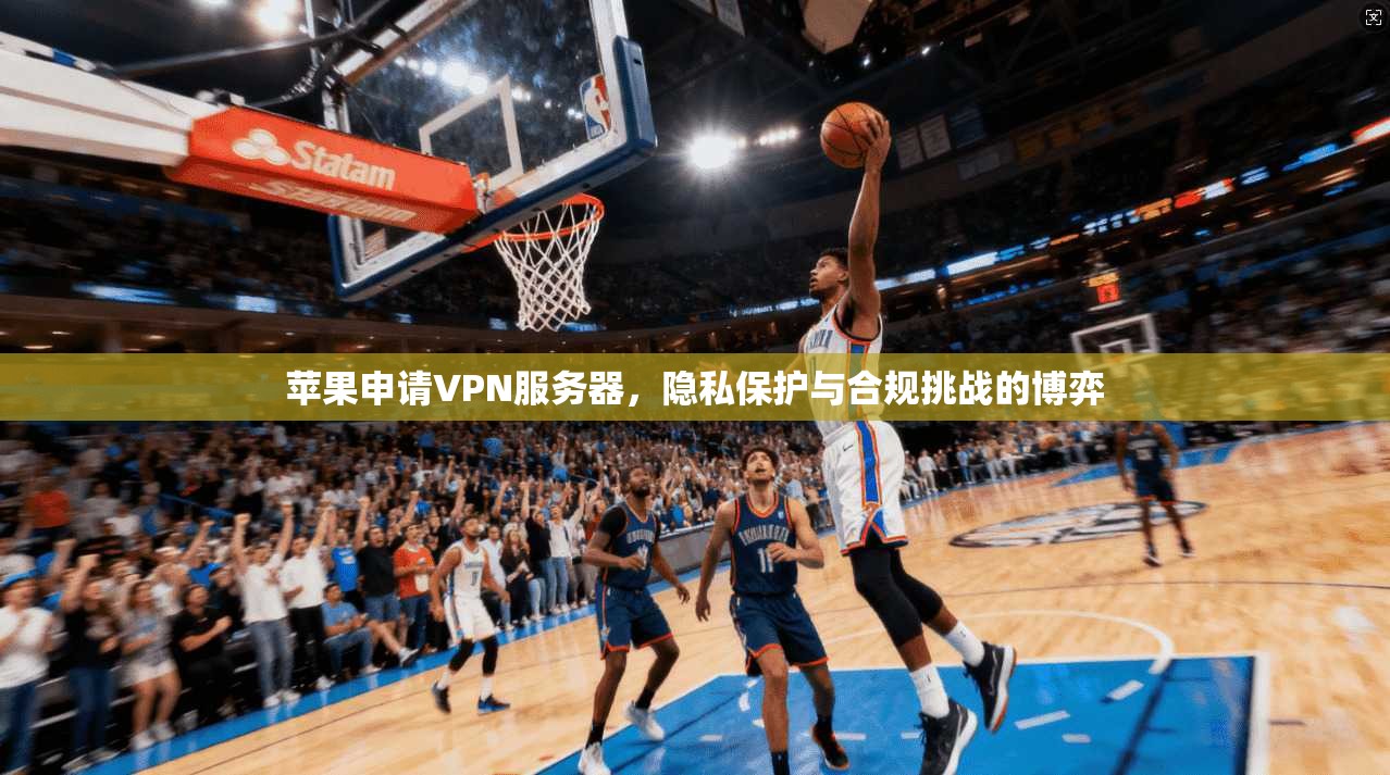 苹果申请VPN服务器，隐私保护与合规挑战的博弈