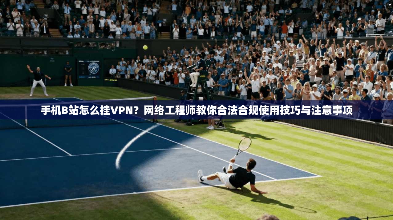 手机B站怎么挂VPN?网络工程师教你合法合规使用技巧与注意事项