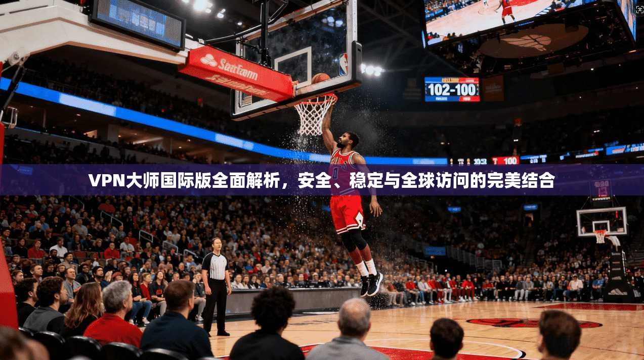 VPN大师国际版全面解析,安全、稳定与全球访问的完美结合