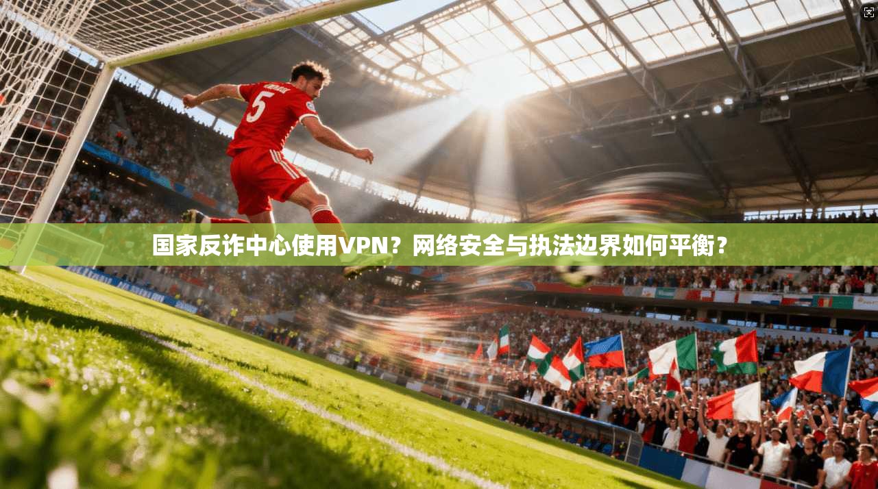 国家反诈中心使用VPN？网络安全与执法边界如何平衡？