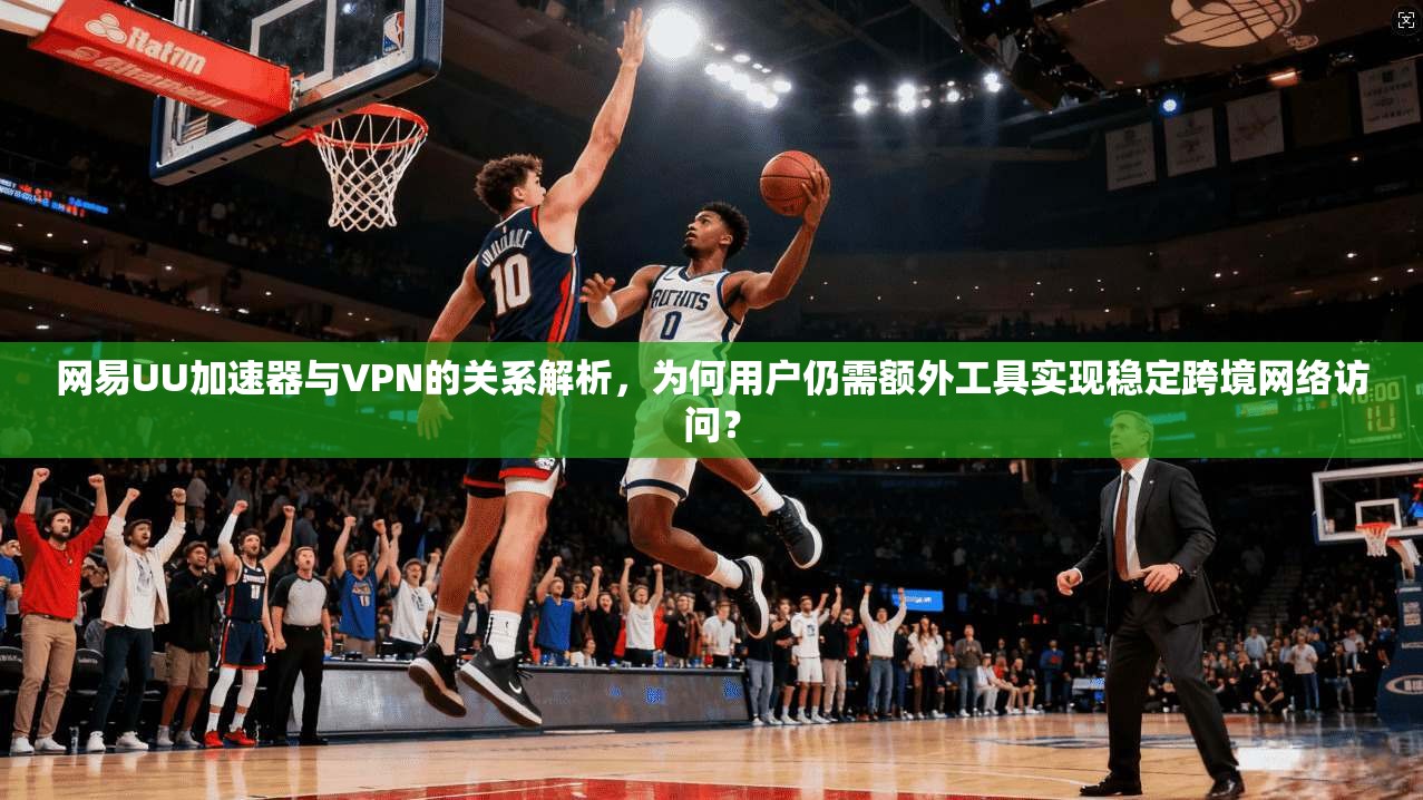 网易UU加速器与VPN的关系解析,为何用户仍需额外工具实现稳定跨境网络访问?