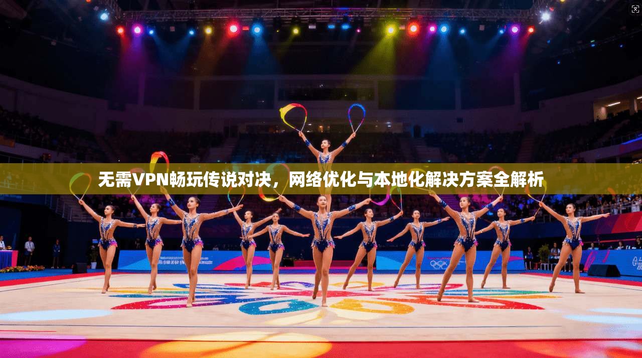无需VPN畅玩传说对决，网络优化与本地化解决方案全解析