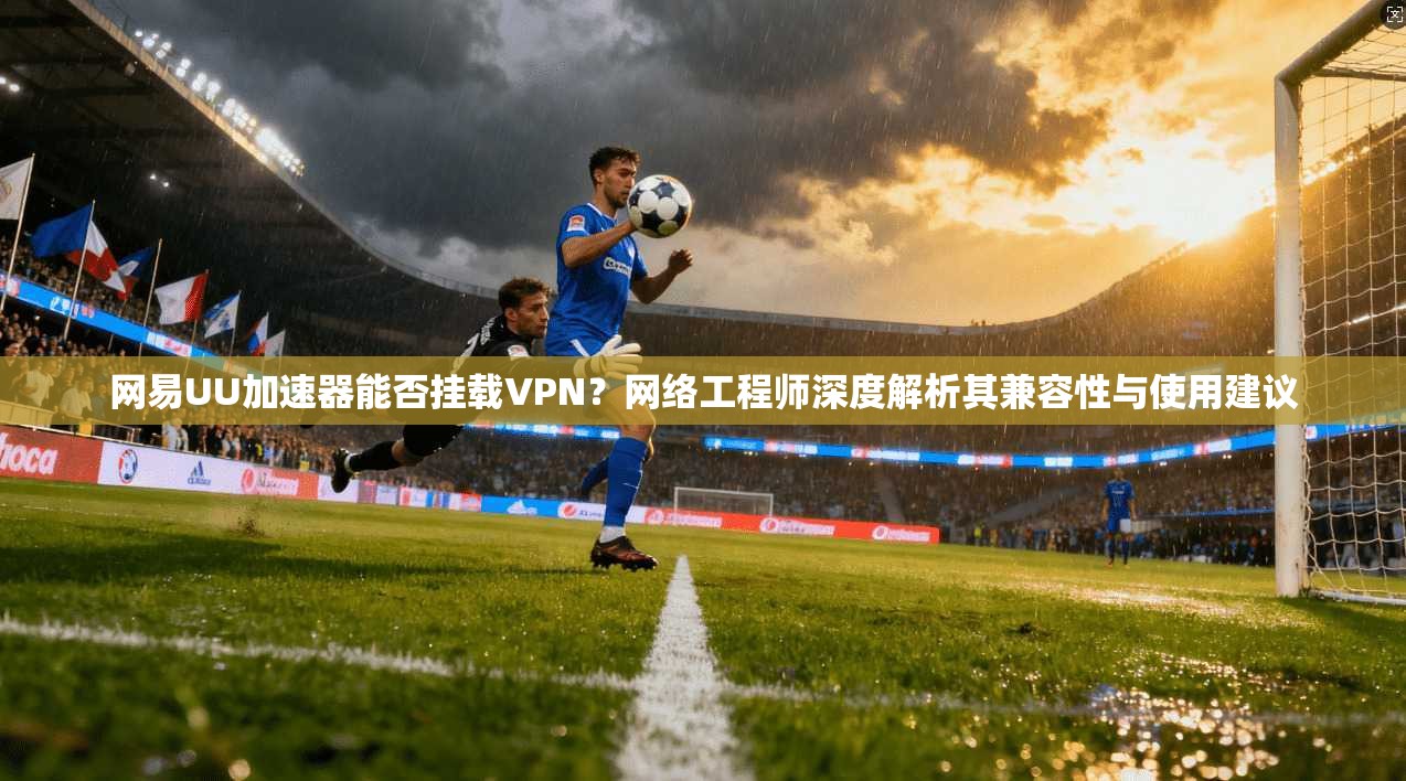 网易UU加速器能否挂载VPN？网络工程师深度解析其兼容性与使用建议