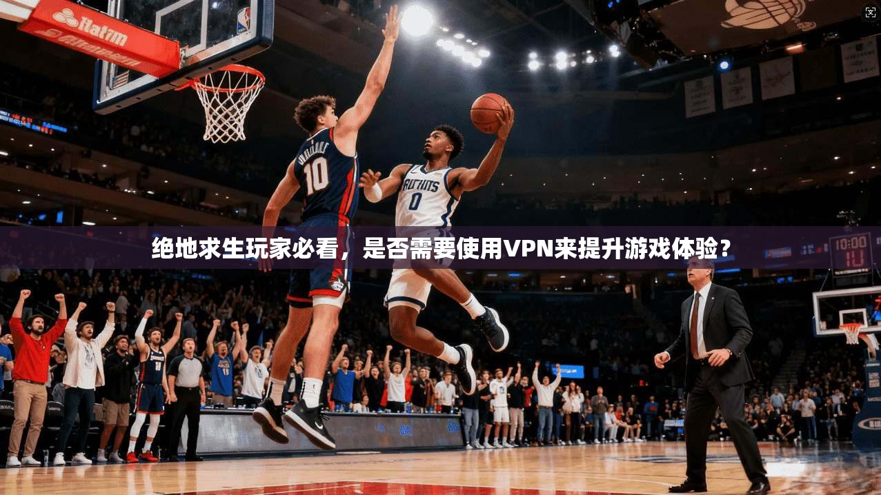 绝地求生玩家必看,是否需要使用VPN来提升游戏体验?