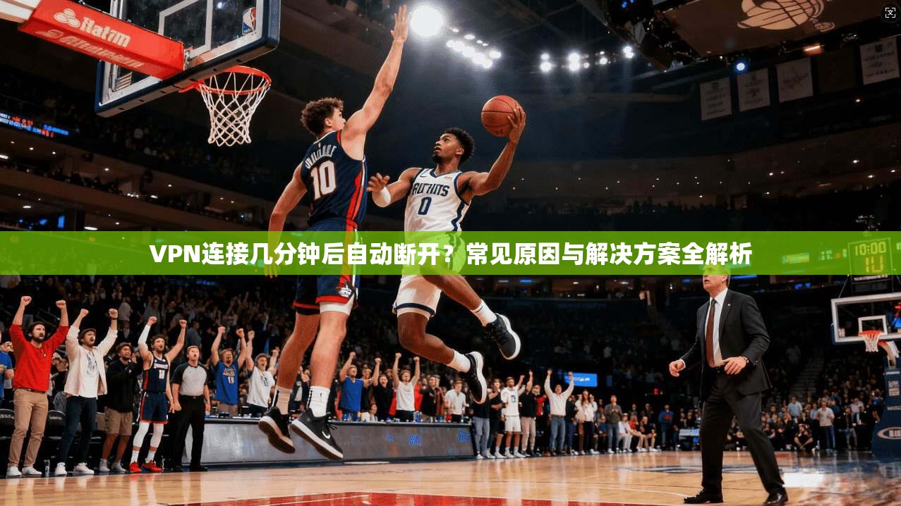 VPN连接几分钟后自动断开？常见原因与解决方案全解析
