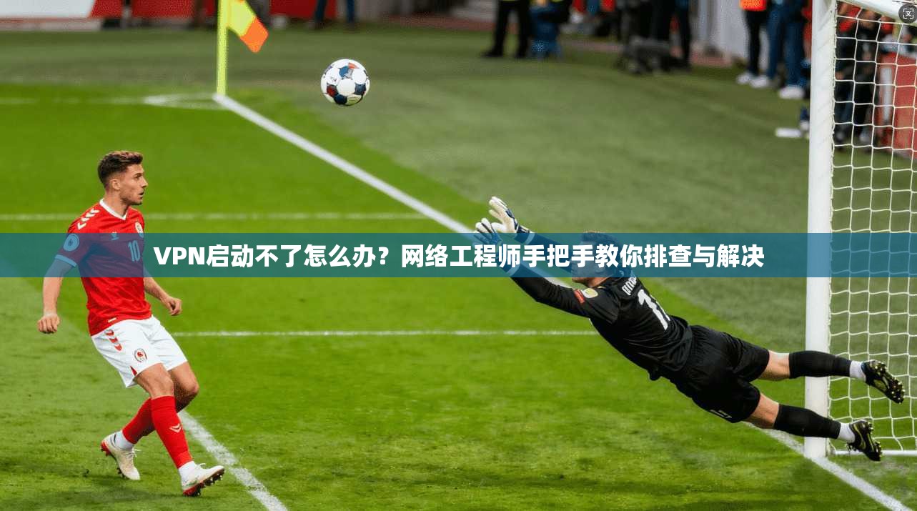 VPN启动不了怎么办？网络工程师手把手教你排查与解决