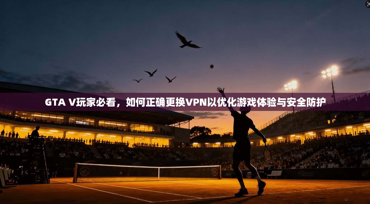 GTA V玩家必看，如何正确更换VPN以优化游戏体验与安全防护