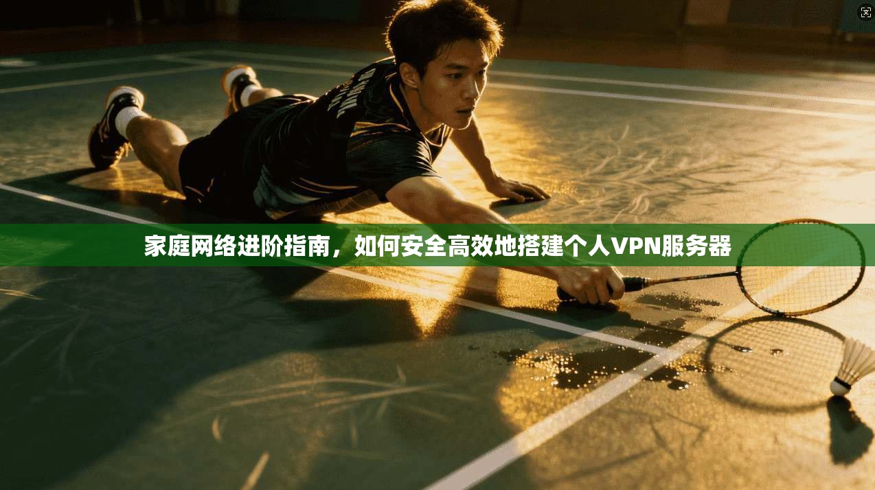 家庭网络进阶指南，如何安全高效地搭建个人VPN服务器
