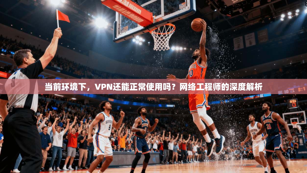 当前环境下，VPN还能正常使用吗？网络工程师的深度解析