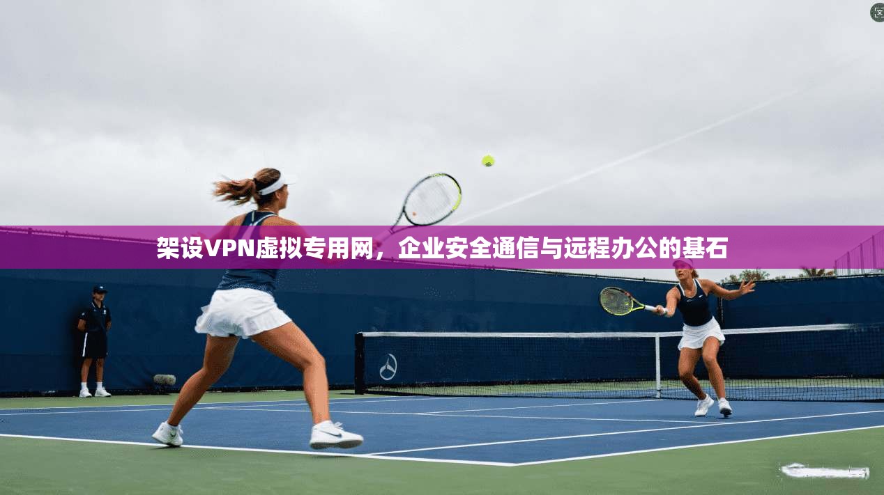架设VPN虚拟专用网，企业安全通信与远程办公的基石
