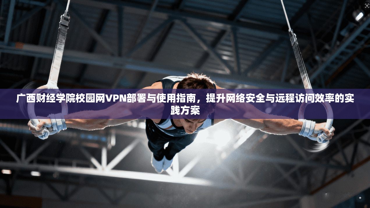广西财经学院校园网VPN部署与使用指南，提升网络安全与远程访问效率的实践方案