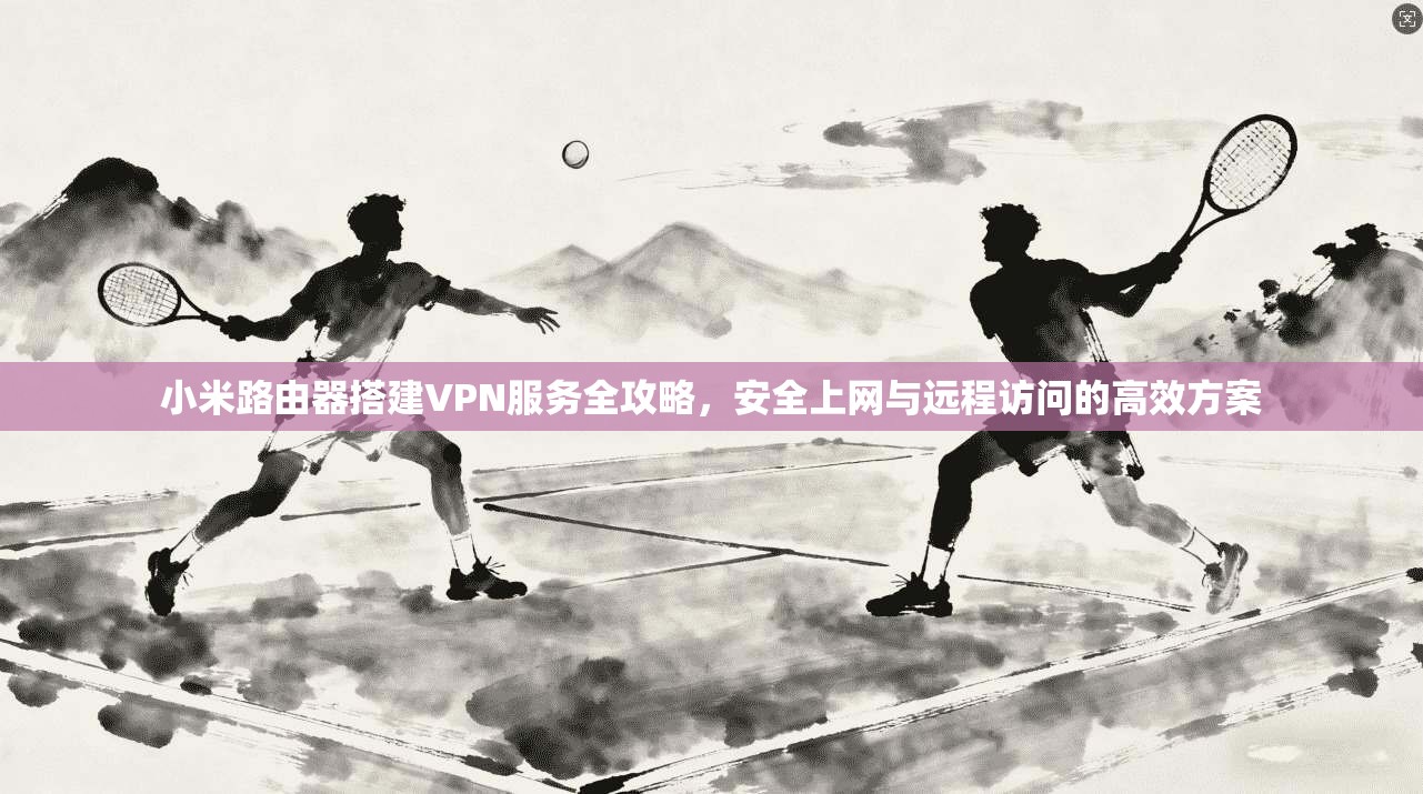 小米路由器搭建VPN服务全攻略，安全上网与远程访问的高效方案