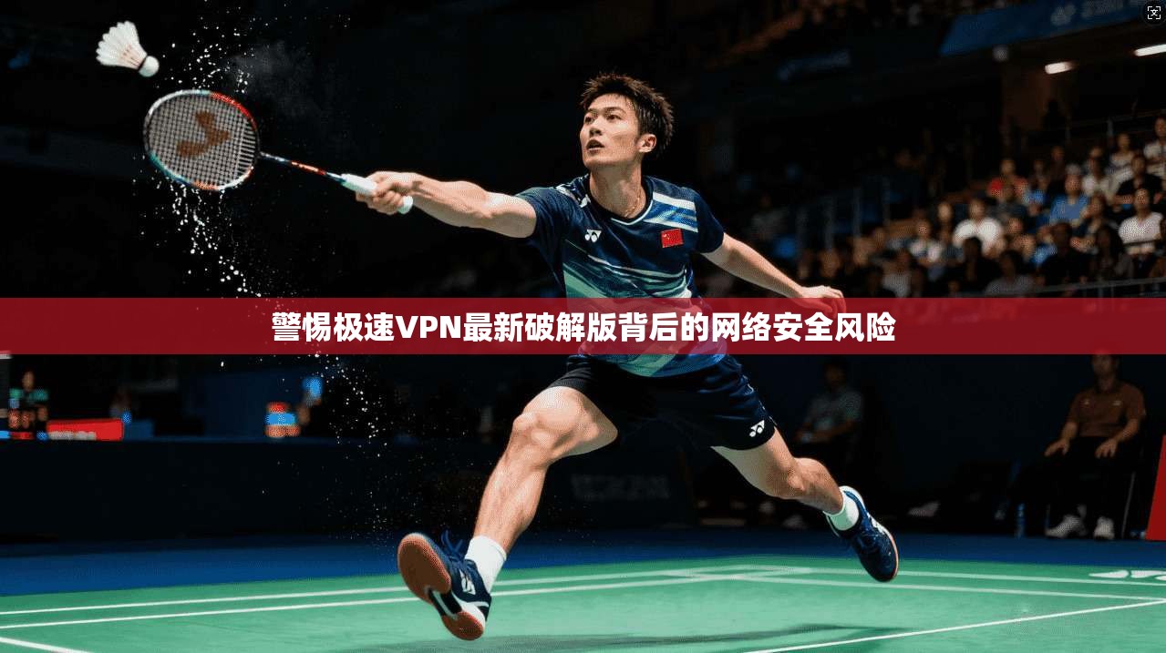 警惕极速VPN最新破解版背后的网络安全风险