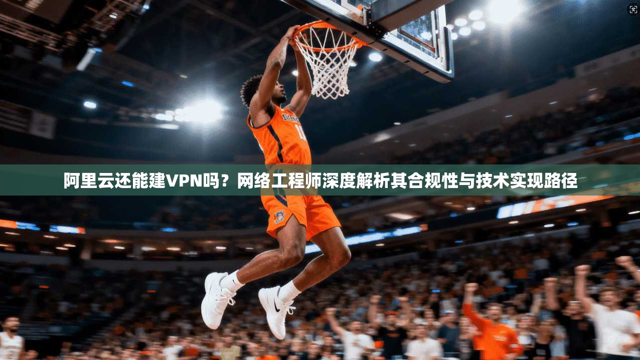 阿里云还能建VPN吗?网络工程师深度解析其合规性与技术实现路径