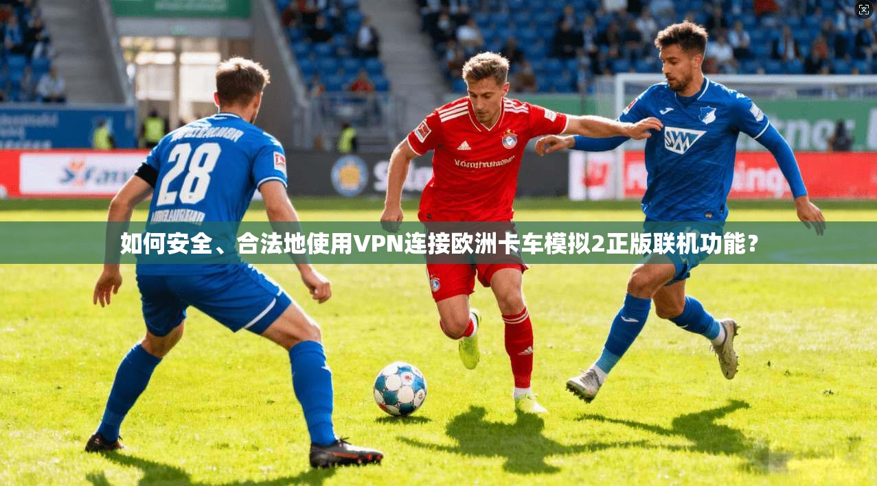 如何安全、合法地使用VPN连接欧洲卡车模拟2正版联机功能？