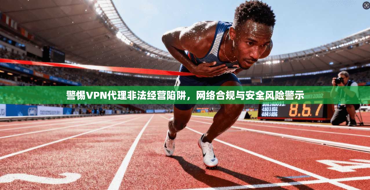 警惕VPN代理非法经营陷阱,网络合规与安全风险警示