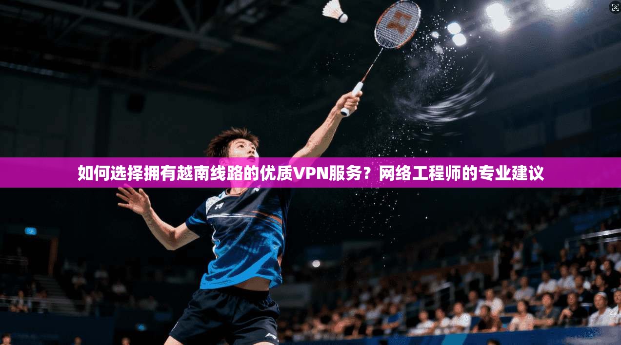 如何选择拥有越南线路的优质VPN服务？网络工程师的专业建议