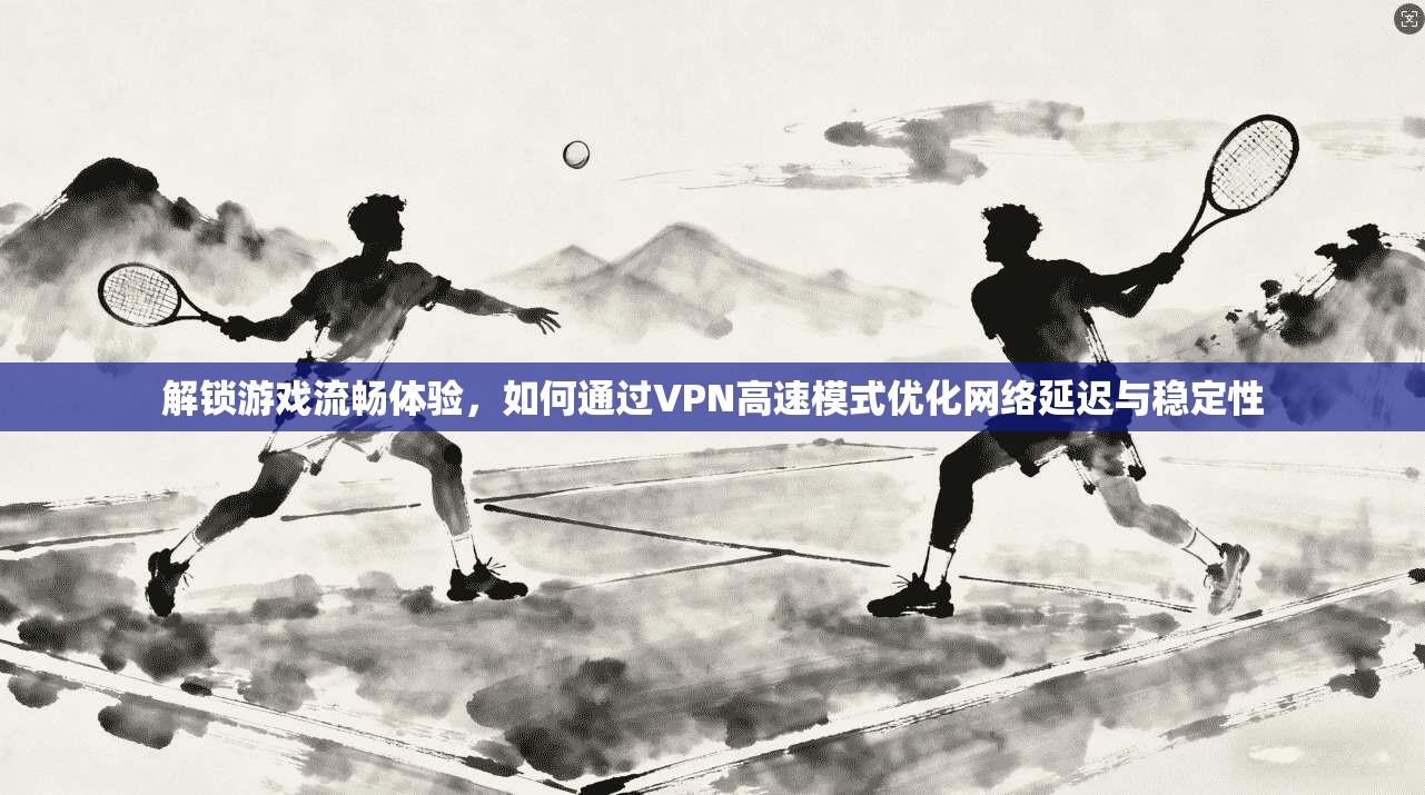 解锁游戏流畅体验，如何通过VPN高速模式优化网络延迟与稳定性