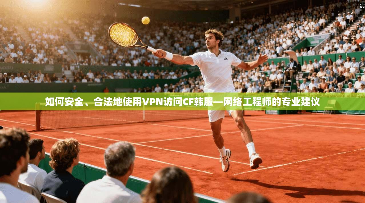 如何安全、合法地使用VPN访问CF韩服—网络工程师的专业建议