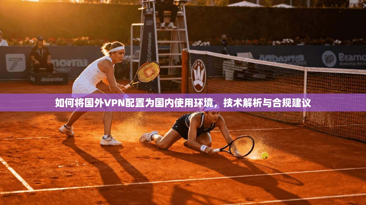如何将国外VPN配置为国内使用环境，技术解析与合规建议