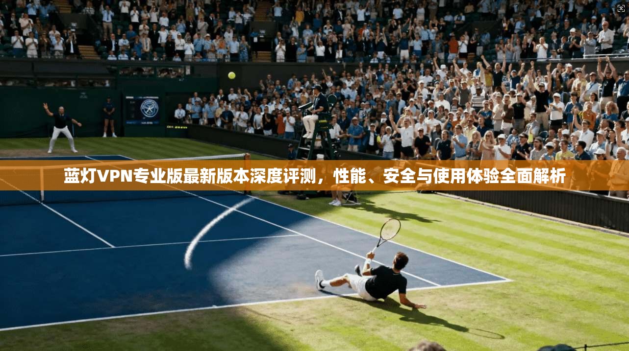 蓝灯VPN专业版最新版本深度评测，性能、安全与使用体验全面解析