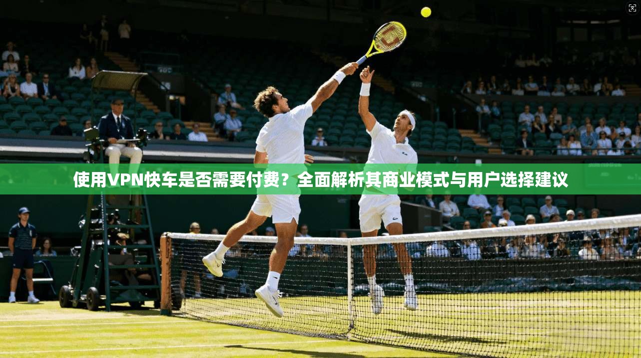 使用VPN快车是否需要付费？全面解析其商业模式与用户选择建议