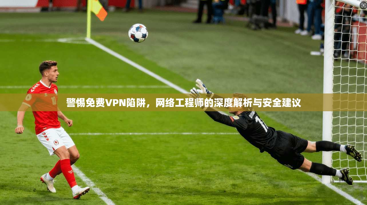 警惕免费VPN陷阱，网络工程师的深度解析与安全建议