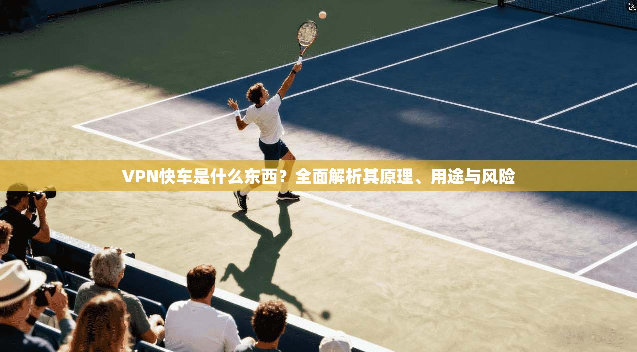 VPN快车是什么东西?全面解析其原理、用途与风险