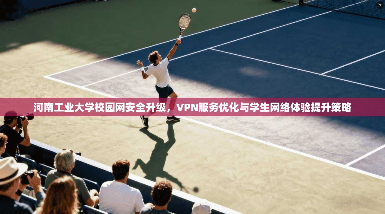 河南工业大学校园网安全升级，VPN服务优化与学生网络体验提升策略