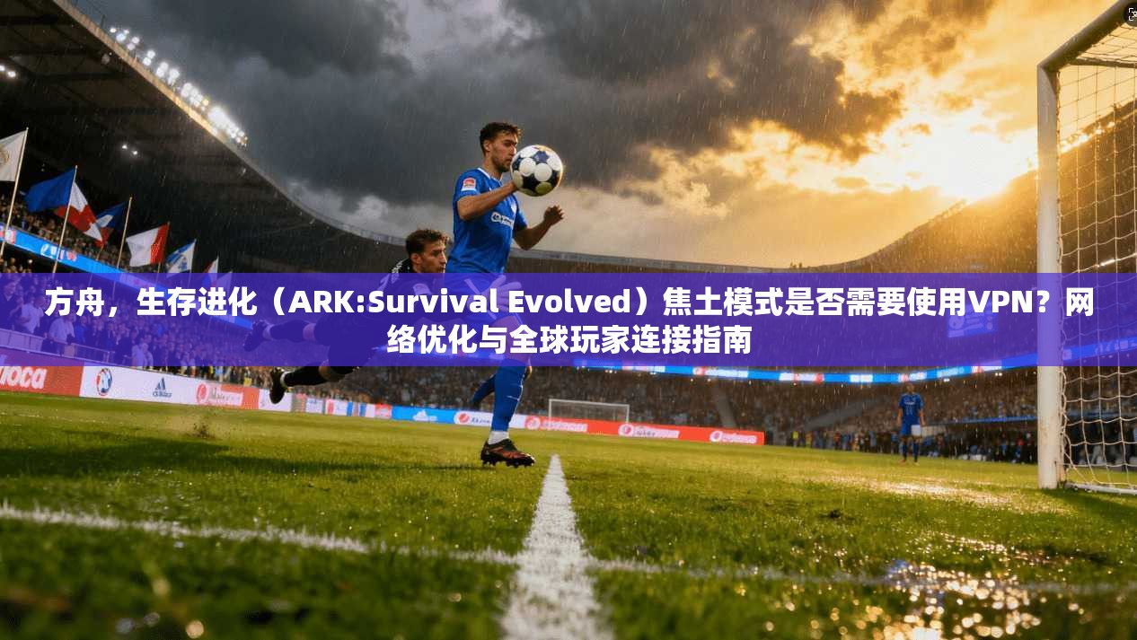 方舟，生存进化（ARK:Survival Evolved）焦土模式是否需要使用VPN？网络优化与全球玩家连接指南