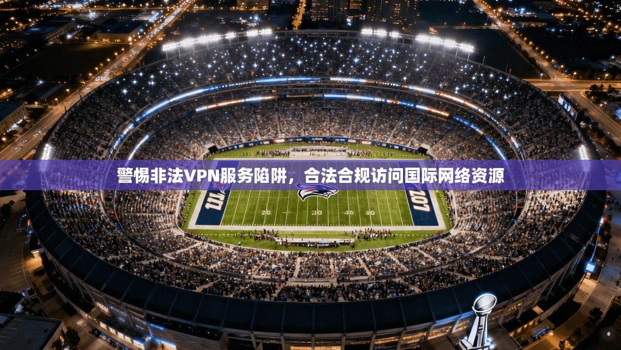 警惕非法VPN服务陷阱，合法合规访问国际网络资源