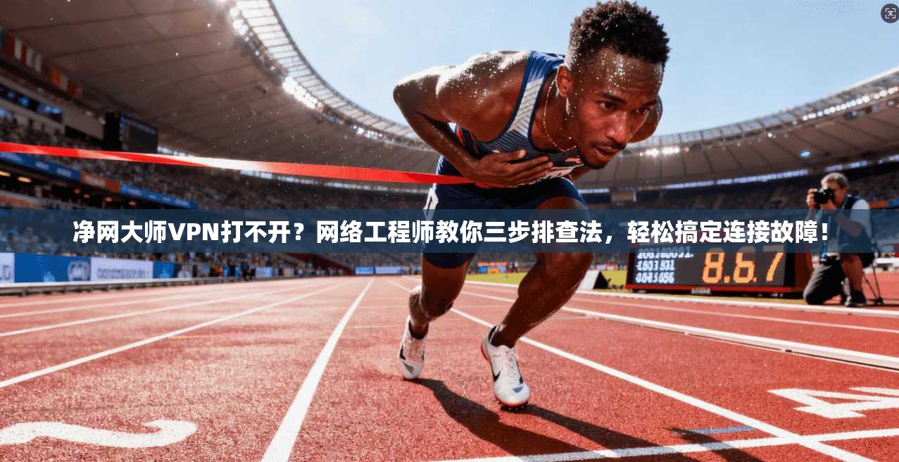 净网大师VPN打不开？网络工程师教你三步排查法，轻松搞定连接故障！