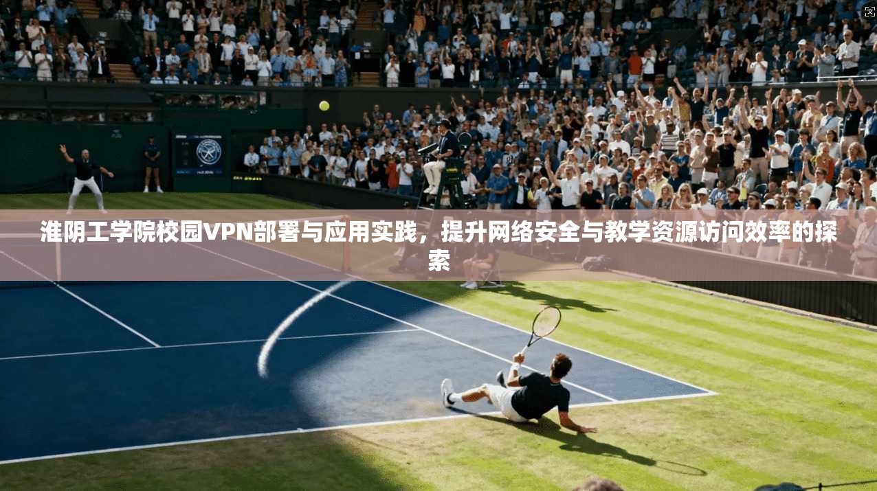 淮阴工学院校园VPN部署与应用实践,提升网络安全与教学资源访问效率的探索