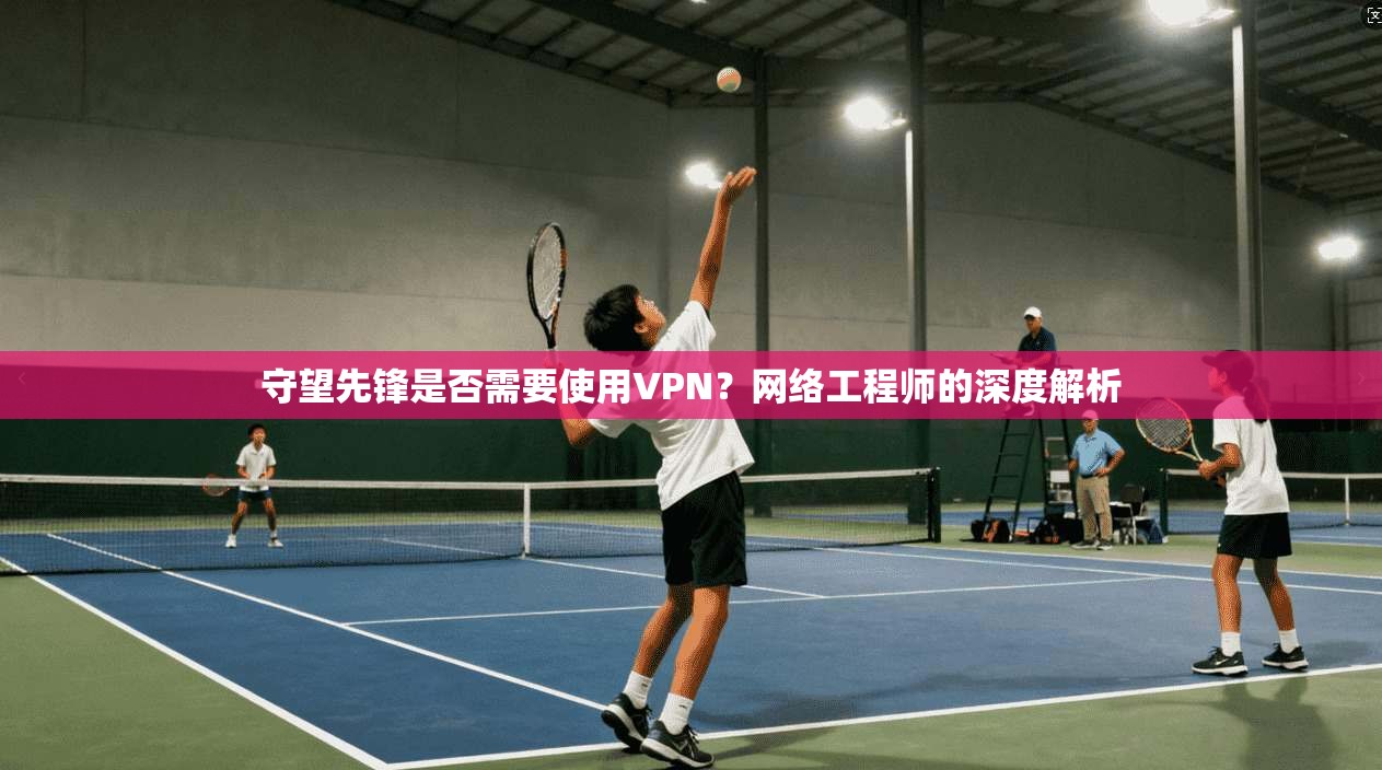 守望先锋是否需要使用VPN？网络工程师的深度解析