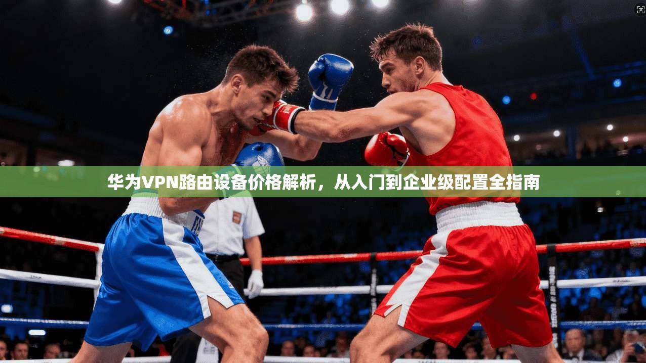 华为VPN路由设备价格解析,从入门到企业级配置全指南