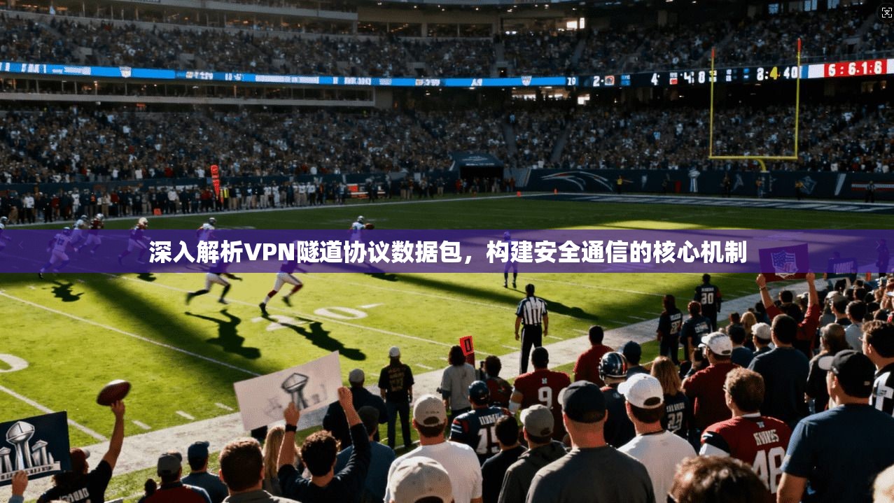 深入解析VPN隧道协议数据包,构建安全通信的核心机制