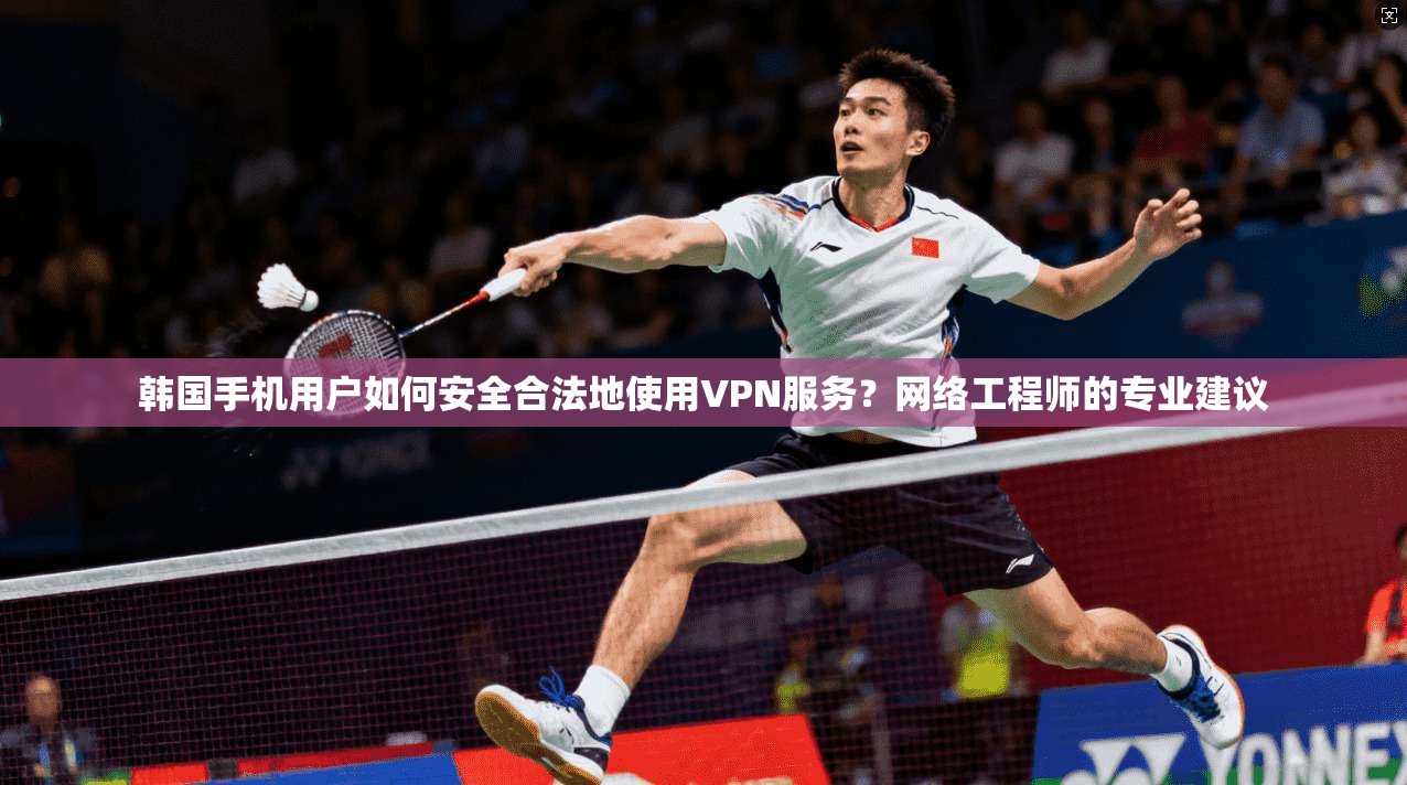 韩国手机用户如何安全合法地使用VPN服务?网络工程师的专业建议