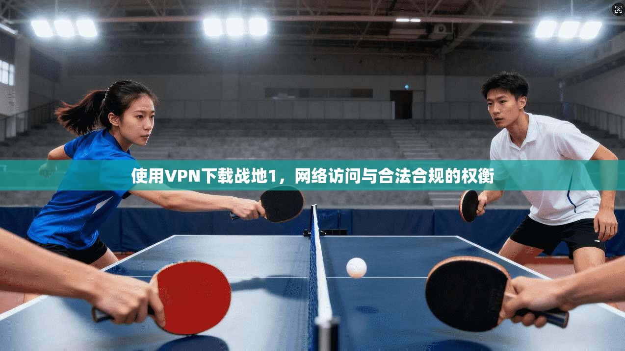 使用VPN下载战地1,网络访问与合法合规的权衡