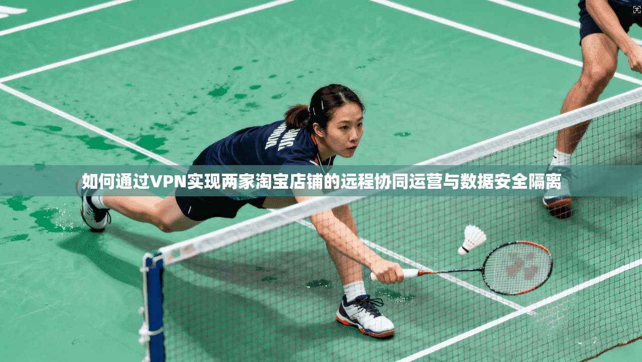如何通过VPN实现两家淘宝店铺的远程协同运营与数据安全隔离