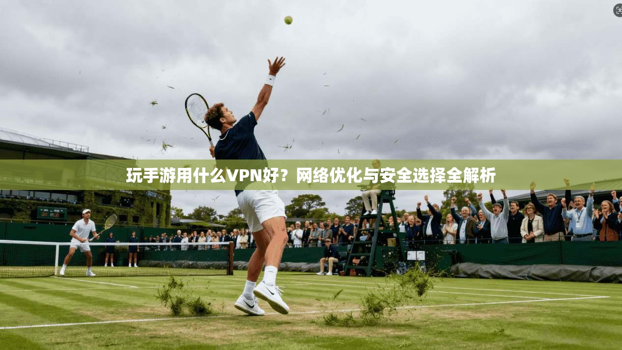 玩手游用什么VPN好？网络优化与安全选择全解析