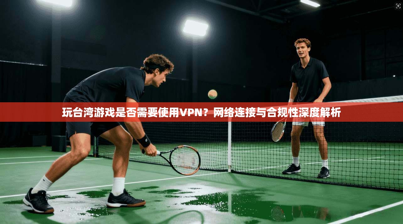 玩台湾游戏是否需要使用VPN？网络连接与合规性深度解析