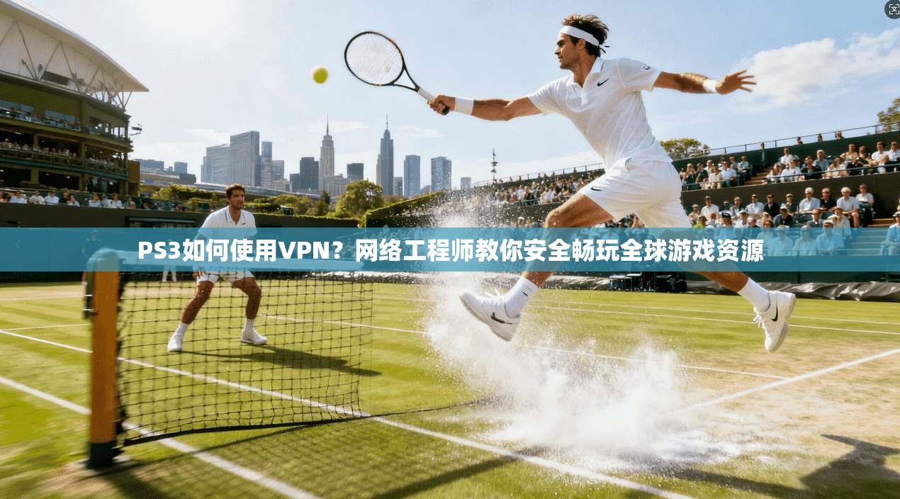 PS3如何使用VPN？网络工程师教你安全畅玩全球游戏资源