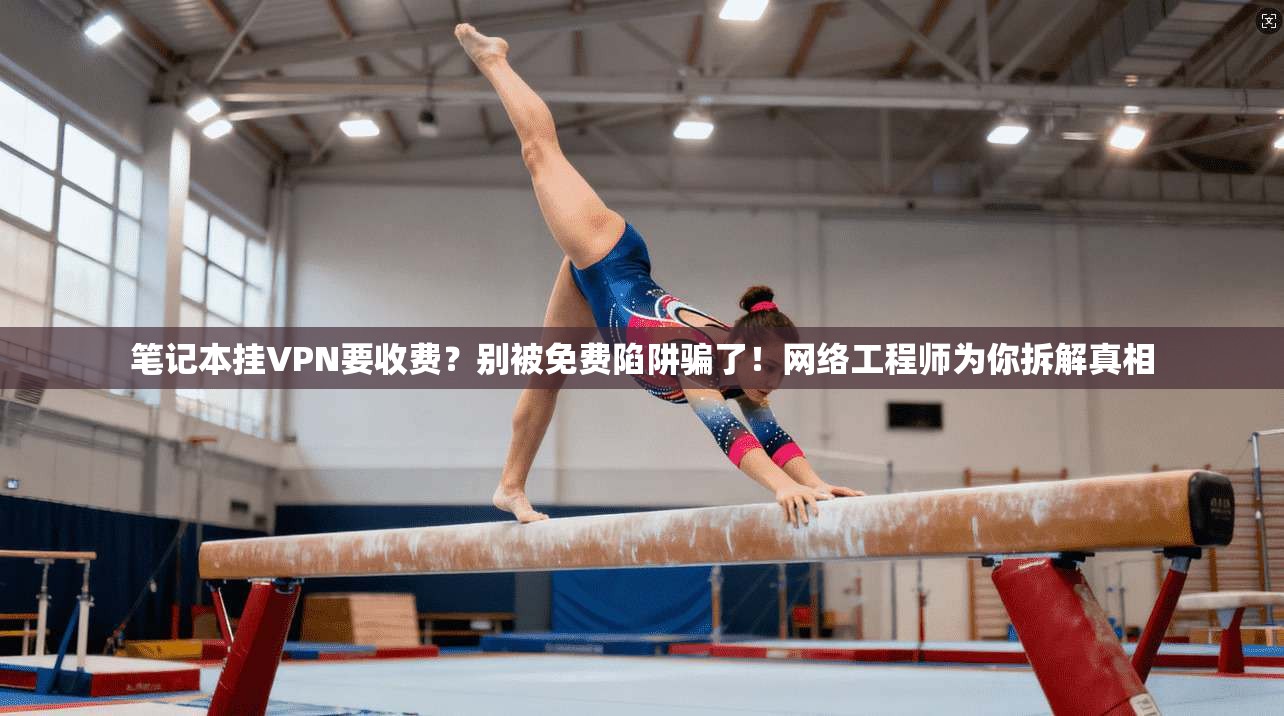 笔记本挂VPN要收费？别被免费陷阱骗了！网络工程师为你拆解真相