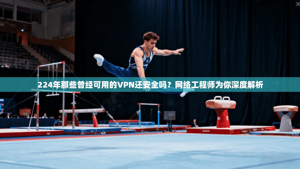 224年那些曾经可用的VPN还安全吗?网络工程师为你深度解析
