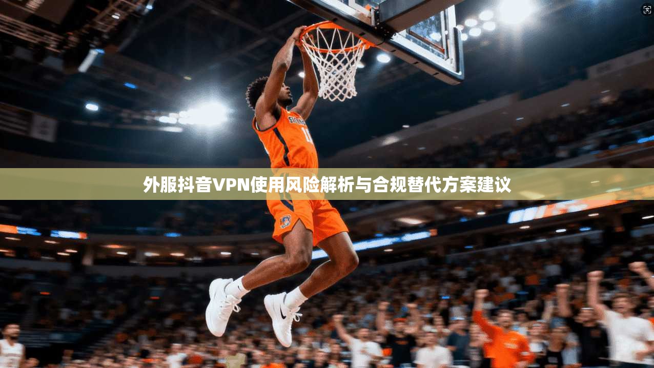 外服抖音VPN使用风险解析与合规替代方案建议