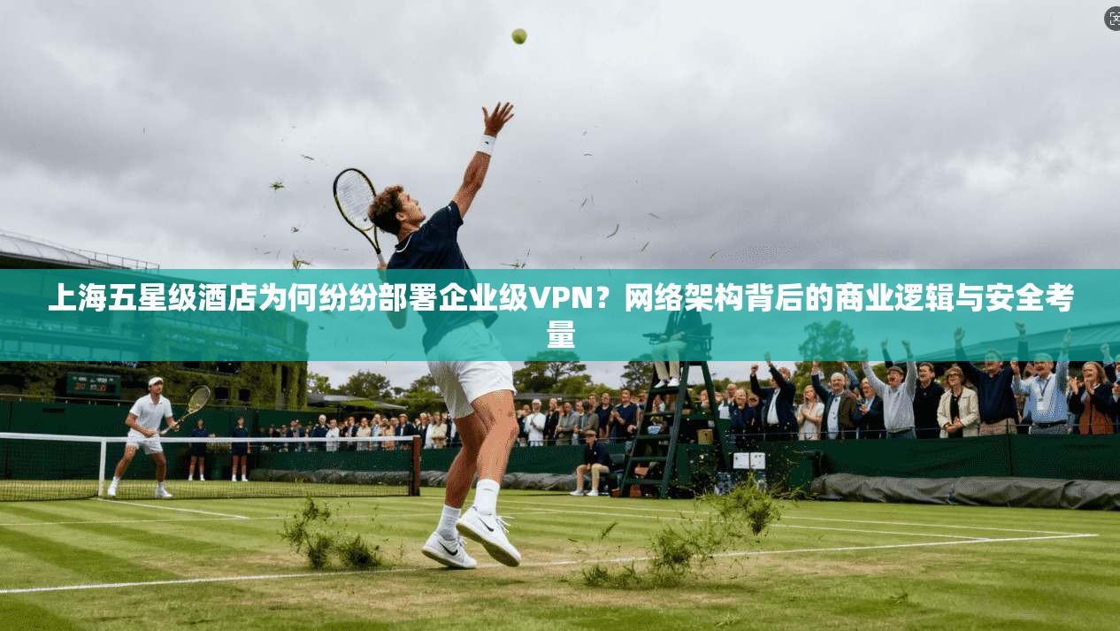 上海五星级酒店为何纷纷部署企业级VPN？网络架构背后的商业逻辑与安全考量