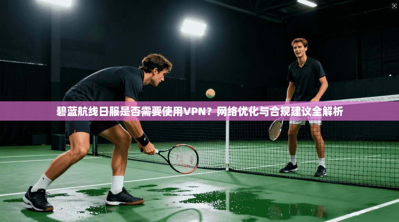 碧蓝航线日服是否需要使用VPN？网络优化与合规建议全解析