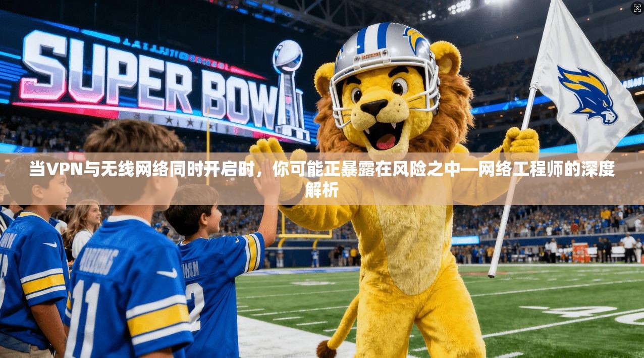 当VPN与无线网络同时开启时,你可能正暴露在风险之中—网络工程师的深度解析