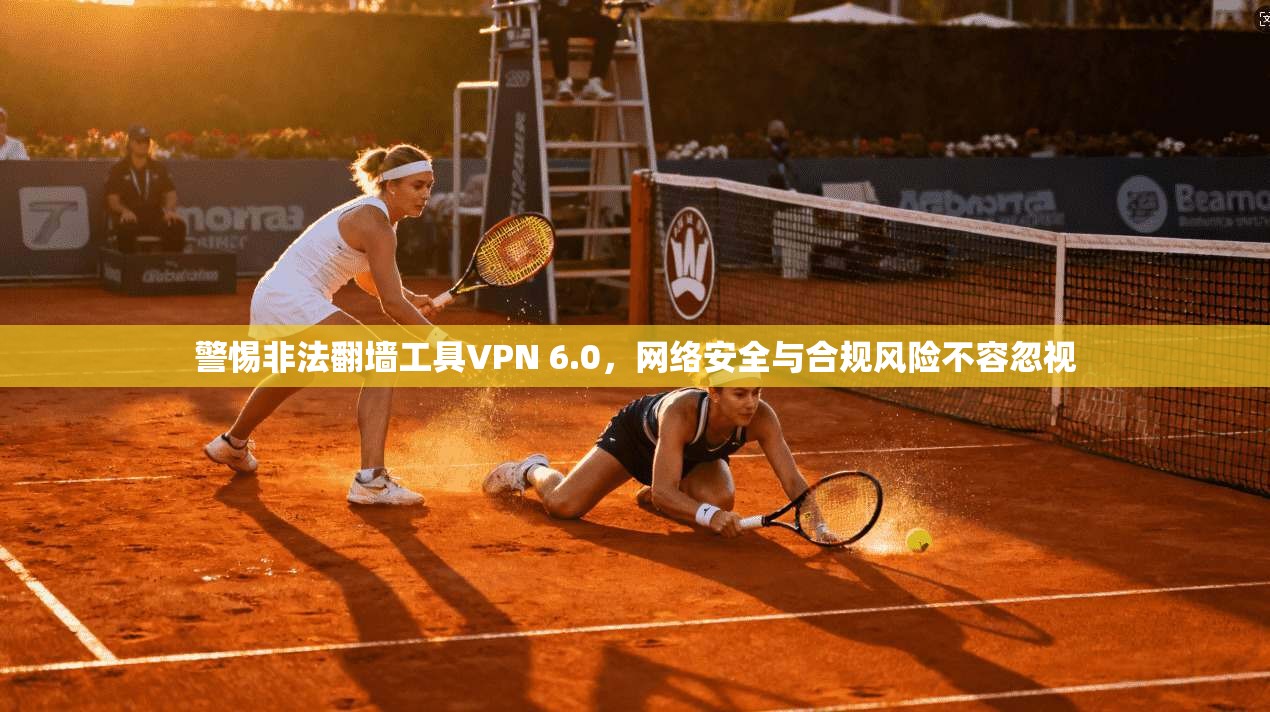 警惕非法翻墙工具VPN 6.0，网络安全与合规风险不容忽视
