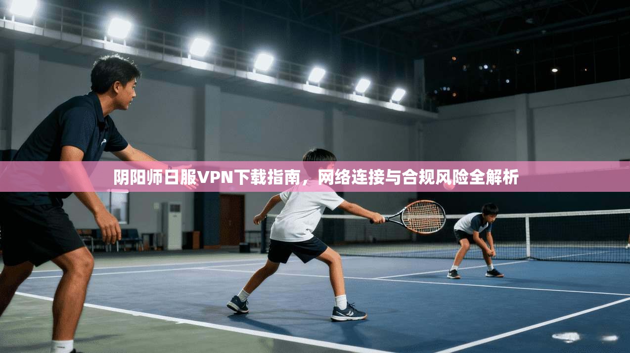 阴阳师日服VPN下载指南，网络连接与合规风险全解析